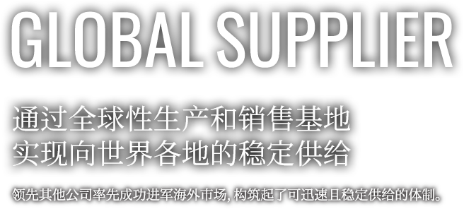 GLOBAL SUPPLIER 通过全球性生产和销售基地 实现向世界各地的稳定供给 领先其他公司率先成功进军海外市场，构筑起了可迅速且稳定供给的体制。