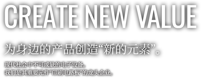 CREATE NEW VALUE 为身边的产品创造“新的元素”。现代社会中不可或缺的电子设备。我们是其重要元件“印刷电路板”的龙头企业。