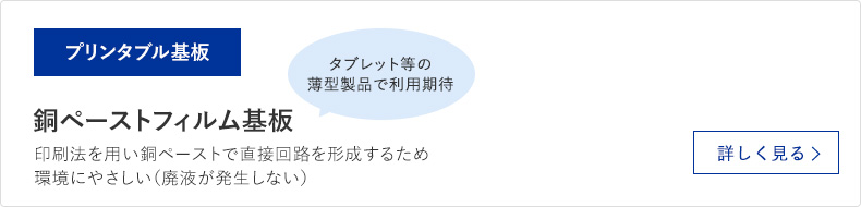 プリンタブル基板 銅ペーストフィルム基板 印刷法を用い銅ペーストで直接回路を形成するため環境にやさしい（廃液が発生しない） 詳しく見る