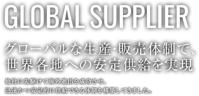 GLOBAL SUPPLIER グローバルな生産・販売体制で、世界各地への安定供給を実現。他社に先駆けて海外進出を成功させ、迅速かつ安定的に供給できる体制を構築してきました。