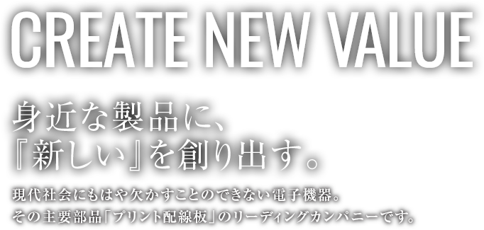 CREATE NEW VALUE 身近な製品に、『新しい』を創り出す。現代社会にもはや欠かすことのできない電子機器。その主要部品「プリント配線板」のリーディングカンパニーです。