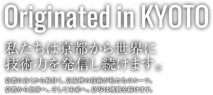 Originated in KYOTO 私たちは京都から世界に技術力を発信し続けます。京都に古くから根付く、京友禅の技術が私たちのルーツ。京都から世界へ、そして未来へ。京写は挑戦を続けます。