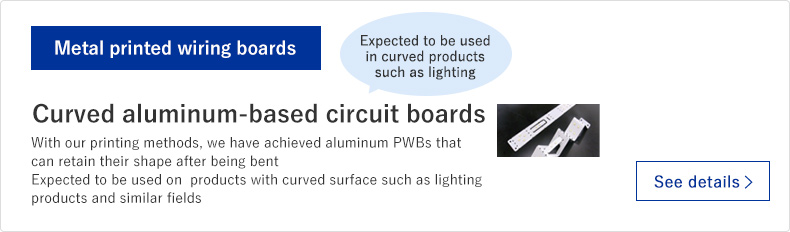 Curved aluminum-based circuit boards: With our printing methods, we have achieved aluminum PWBs that can retain their shape after being bent. Expected to be used on  products with curved surface such as lighting products and similar fields