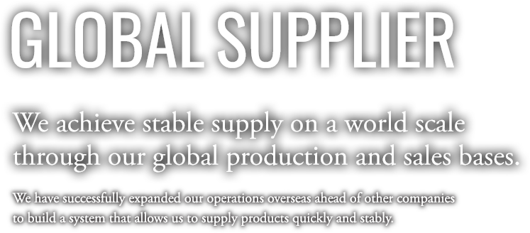 GLOBAL SUPPLIER | We achieve stable supply on a world scale through our global production and sales bases. We have successfully expanded our operations overseas ahead of other companies to build a system that allows us to supply products quickly and stably.