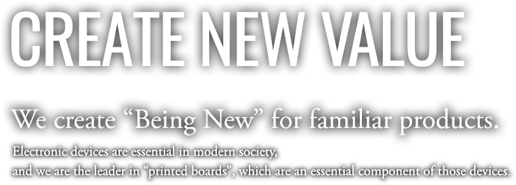 CREATE NEW VALUE | We create “Being New” for familiar products. Electronic devices are essential in modern society, and we are the leader in “printed boards”, which are an essential component of those devices.