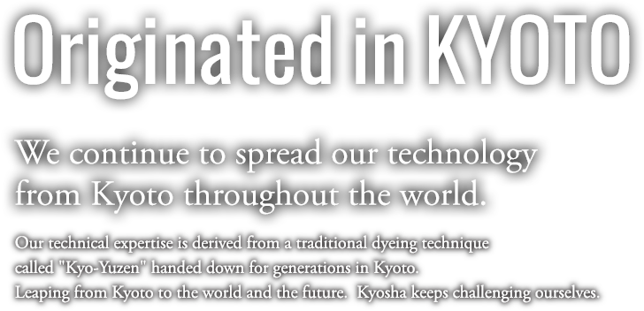 Originated in KYOTO | We continue to spread our technology from Kyoto throughout the world. Our technical expertise is derived from a traditional dyeing technique called "Kyo-Yuzen" handed down for generations in Kyoto. Leaping from Kyoto to the world and the future.  Kyosha keeps challenging ourselves.